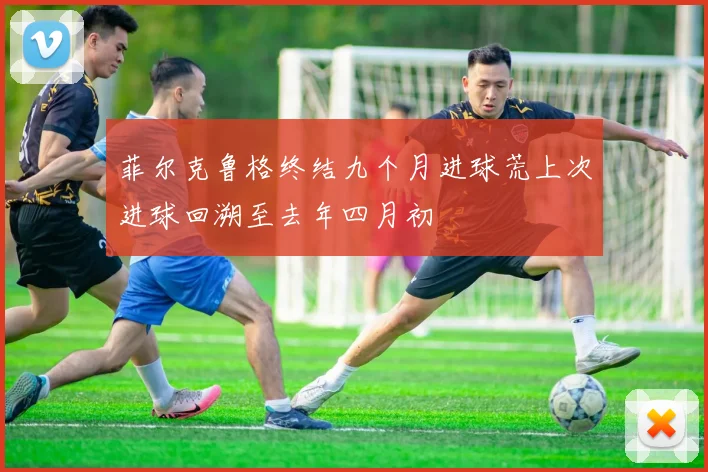 菲尔克鲁格终结九个月进球荒上次进球回溯至去年四月初