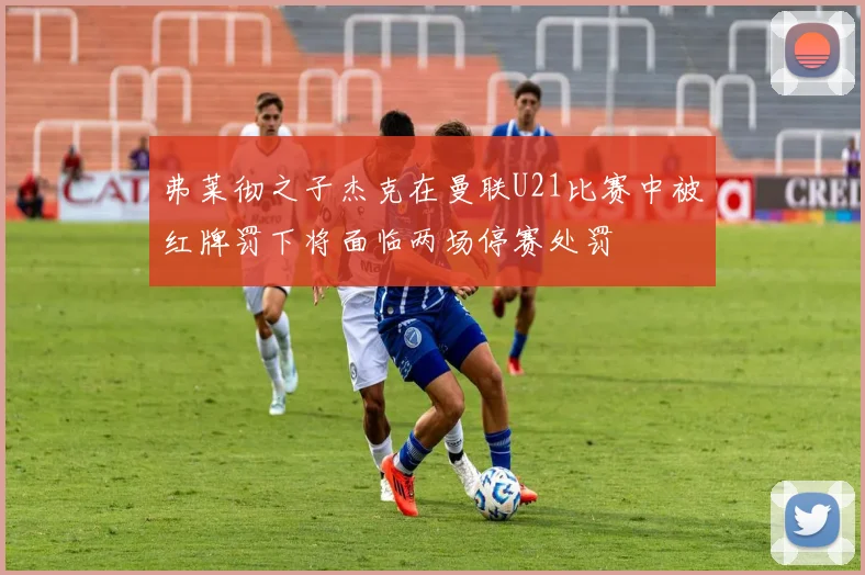 弗莱彻之子杰克在曼联U21比赛中被红牌罚下将面临两场停赛处罚