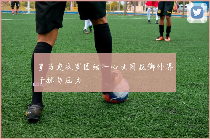 皇马更衣室团结一心共同抵御外界干扰与压力