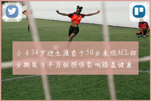 小卡34岁迎生涯首个50分表现ACL部分撕裂与半月板损伤影响膝盖健康