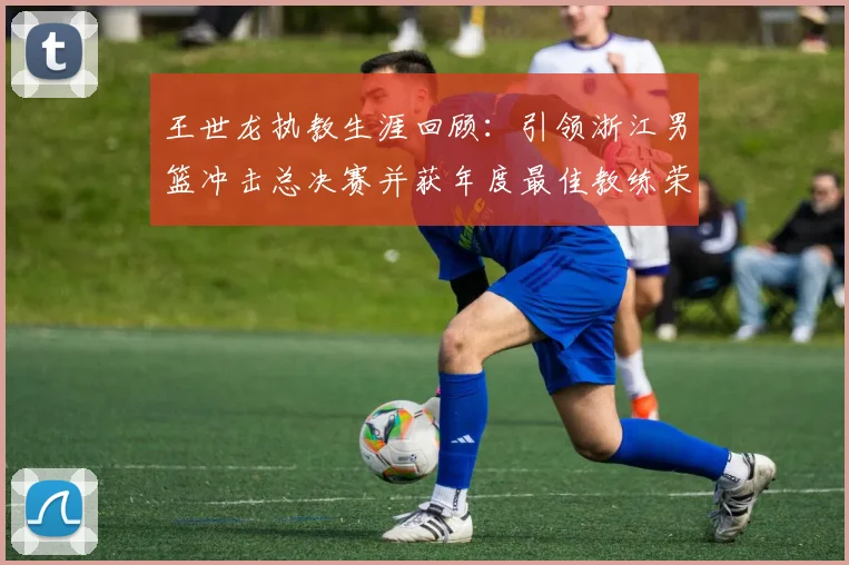 王世龙执教生涯回顾：引领浙江男篮冲击总决赛并获年度最佳教练荣誉