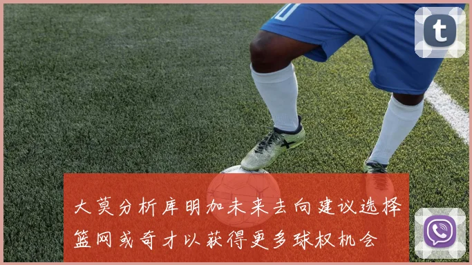 大莫分析库明加未来去向建议选择篮网或奇才以获得更多球权机会