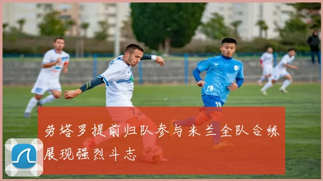 劳塔罗提前归队参与米兰全队合练展现强烈斗志