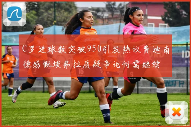 C罗进球数突破950引发热议费迪南德感慨埃弗拉质疑争论何需继续