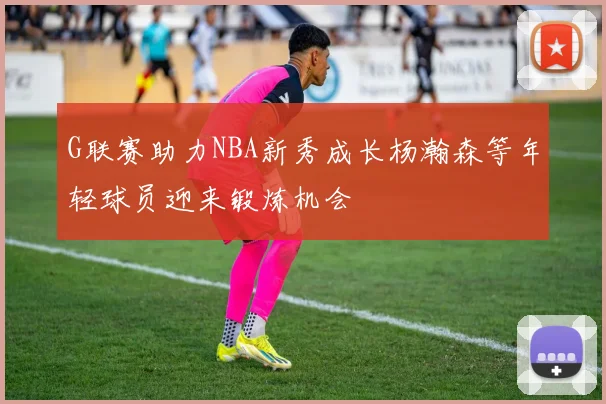 G联赛助力NBA新秀成长杨瀚森等年轻球员迎来锻炼机会