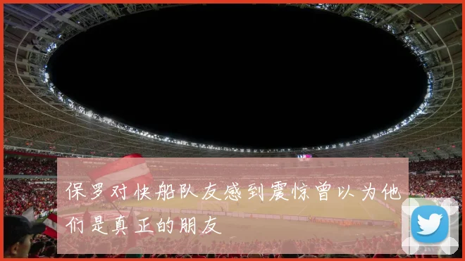 保罗对快船队友感到震惊曾以为他们是真正的朋友