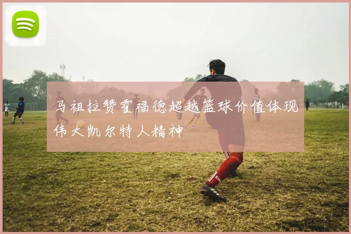 马祖拉赞霍福德超越篮球价值体现伟大凯尔特人精神