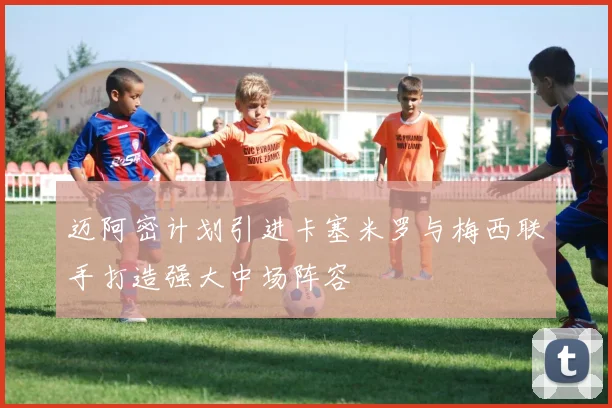 迈阿密计划引进卡塞米罗与梅西联手打造强大中场阵容