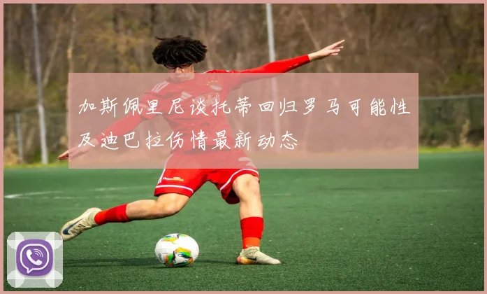 加斯佩里尼谈托蒂回归罗马可能性及迪巴拉伤情最新动态