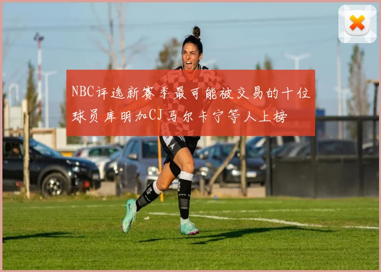 NBC评选新赛季最可能被交易的十位球员库明加CJ马尔卡宁等人上榜