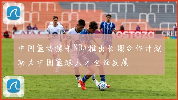 中国篮协携手NBA推出长期合作计划助力中国篮球人才全面发展