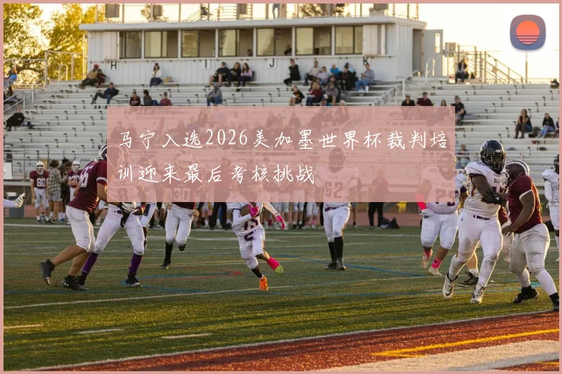 马宁入选2026美加墨世界杯裁判培训迎来最后考核挑战