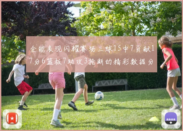 全能表现闪耀赛场三球15中7贡献17分6篮板7助攻3抢断的精彩数据分析