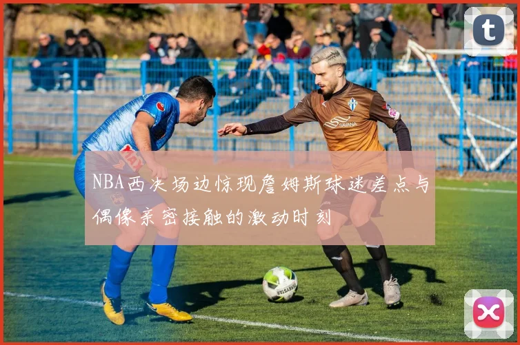 NBA西决场边惊现詹姆斯球迷差点与偶像亲密接触的激动时刻