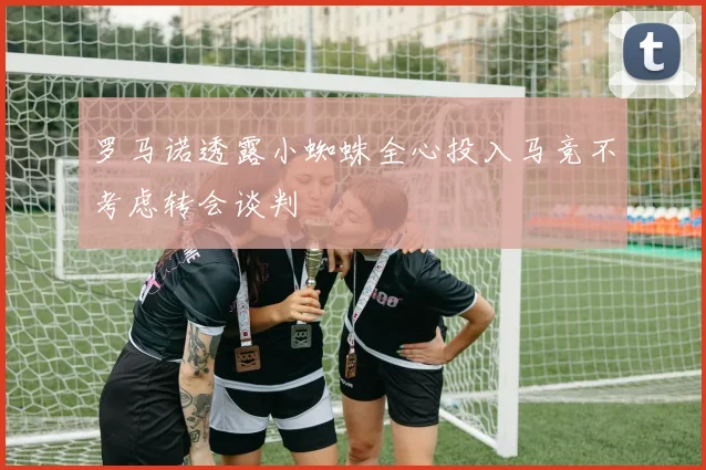 罗马诺透露小蜘蛛全心投入马竞不考虑转会谈判
