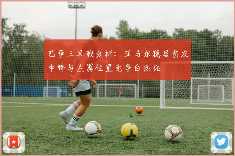 巴萨三叉戟分析：亚马尔稳居首发中锋与左翼位置竞争白热化