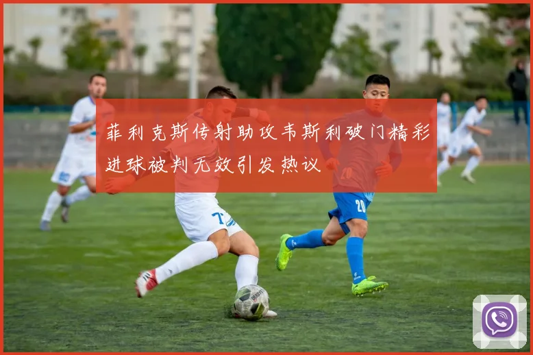 菲利克斯传射助攻韦斯利破门精彩进球被判无效引发热议