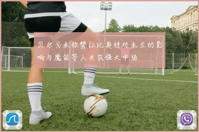 贝尔戈米称赞拉比奥特对米兰的影响与魔笛等人共筑强大中场