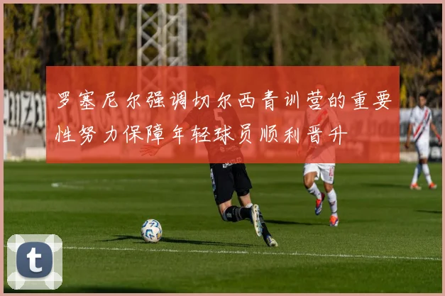 罗塞尼尔强调切尔西青训营的重要性努力保障年轻球员顺利晋升