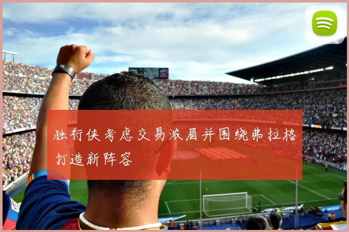 独行侠考虑交易浓眉并围绕弗拉格打造新阵容