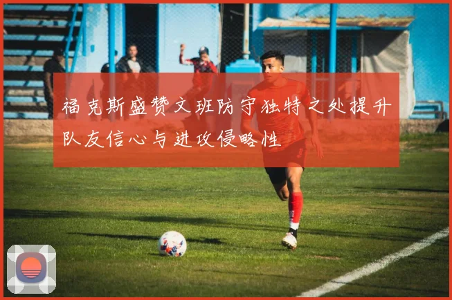 福克斯盛赞文班防守独特之处提升队友信心与进攻侵略性