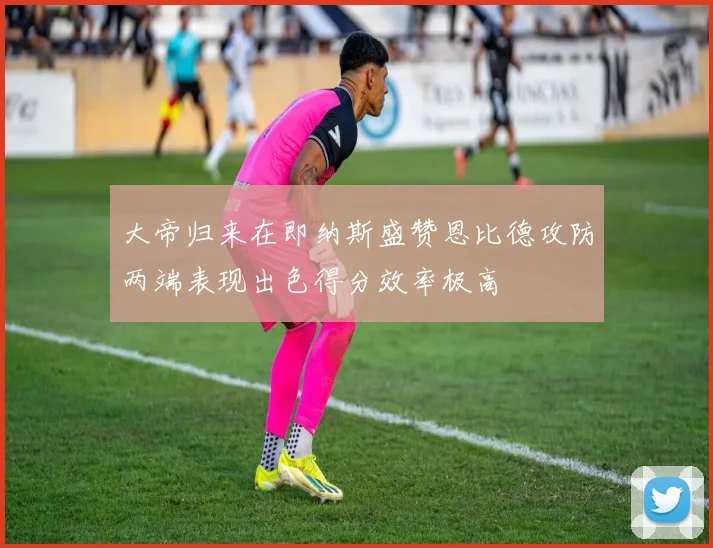 大帝归来在即纳斯盛赞恩比德攻防两端表现出色得分效率极高