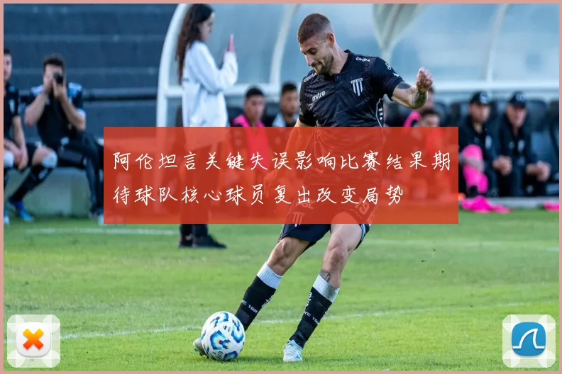 阿伦坦言关键失误影响比赛结果期待球队核心球员复出改变局势