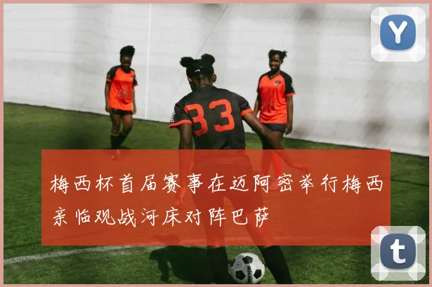 梅西杯首届赛事在迈阿密举行梅西亲临观战河床对阵巴萨