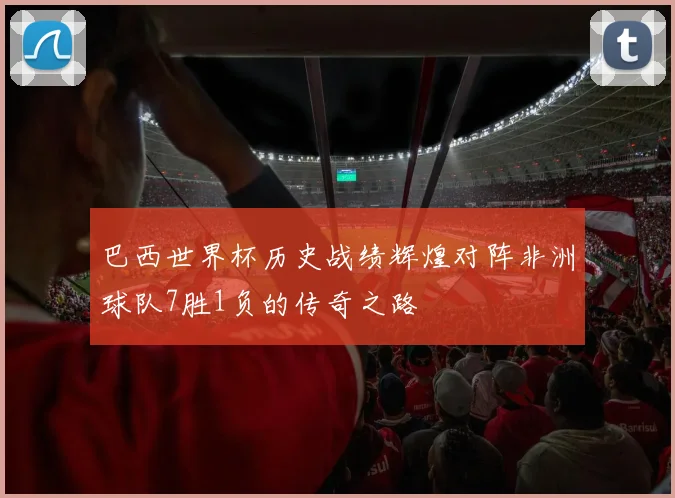 巴西世界杯历史战绩辉煌对阵非洲球队7胜1负的传奇之路
