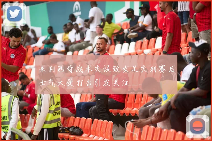 米利西奇战术失误致女足失利赛后士气大受打击引发关注